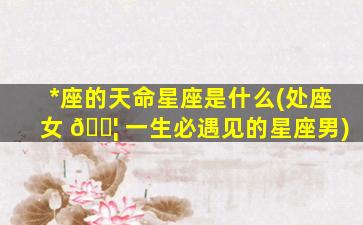 *
座的天命星座是什么(处座女 🐦 一生必遇见的星座男)